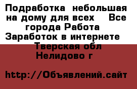 Подработка- небольшая на дому для всех. - Все города Работа » Заработок в интернете   . Тверская обл.,Нелидово г.